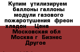 Купим, утилизируем, баллоны-галлоны-модули газового пожаротушения, фреон-хладон  › Цена ­ 20 000 - Московская обл., Москва г. Бизнес » Другое   